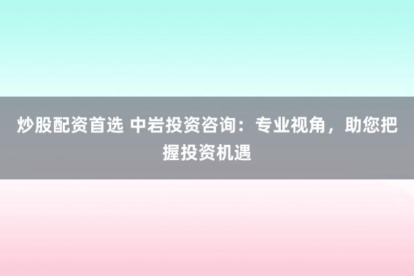 炒股配资首选 中岩投资咨询：专业视角，助您把握投资机遇