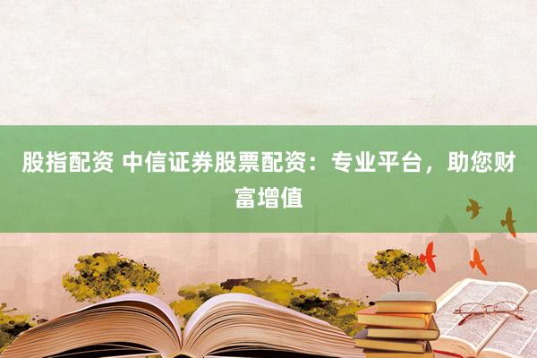 股指配资 中信证券股票配资：专业平台，助您财富增值