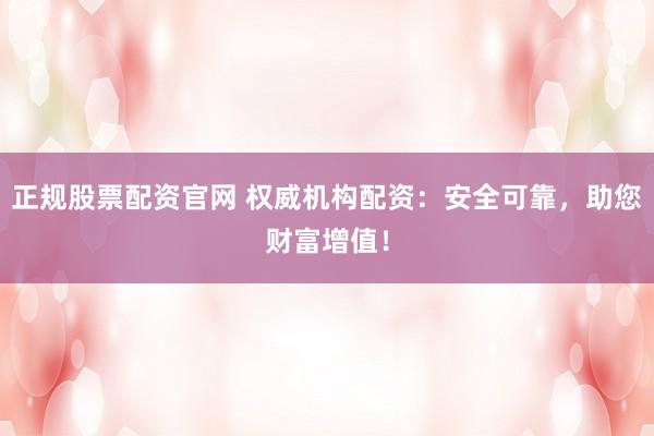 正规股票配资官网 权威机构配资：安全可靠，助您财富增值！