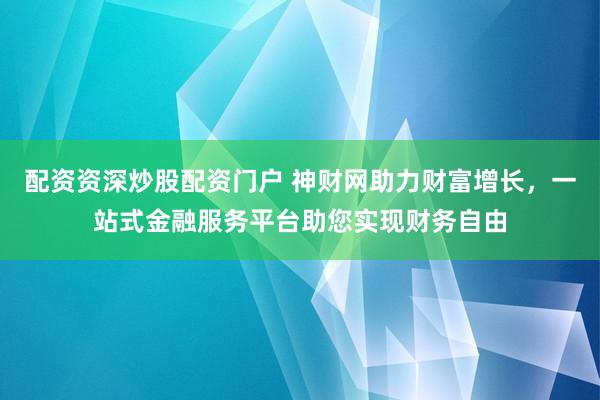 配资资深炒股配资门户 神财网助力财富增长，一站式金融服务平台助您实现财务自由