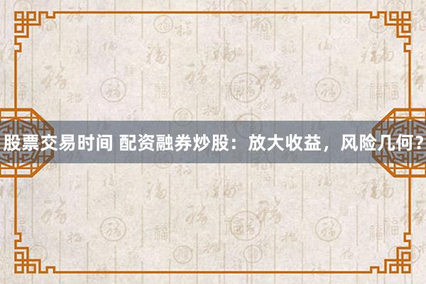 股票交易时间 配资融券炒股：放大收益，风险几何？