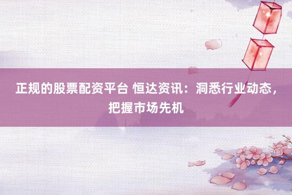 正规的股票配资平台 恒达资讯：洞悉行业动态，把握市场先机