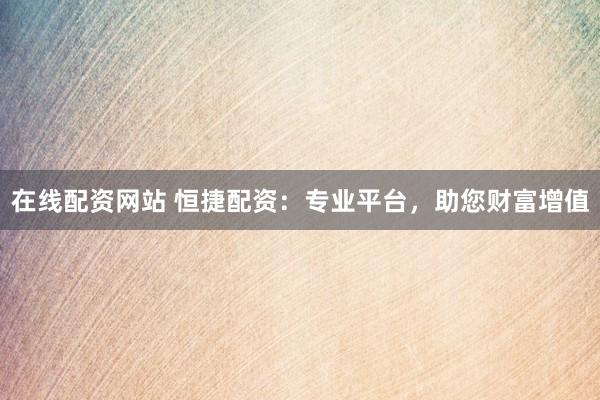 在线配资网站 恒捷配资：专业平台，助您财富增值