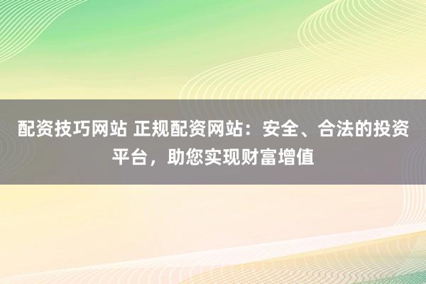配资技巧网站 正规配资网站：安全、合法的投资平台，助您实现财富增值