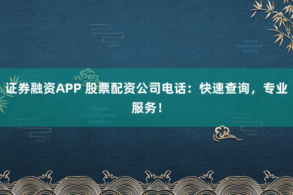 证券融资APP 股票配资公司电话：快速查询，专业服务！
