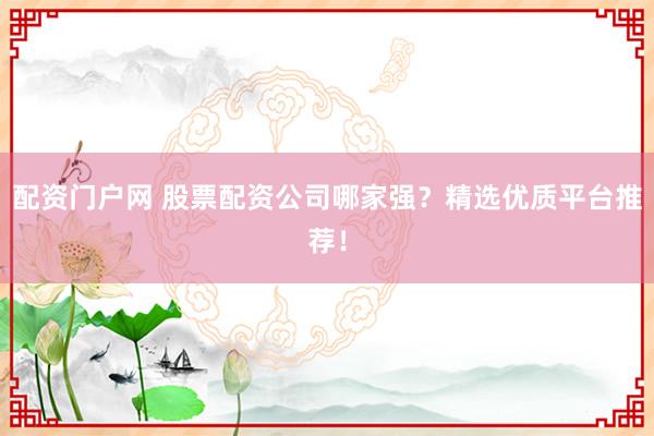 配资门户网 股票配资公司哪家强？精选优质平台推荐！