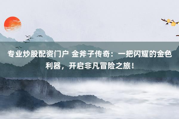 专业炒股配资门户 金斧子传奇：一把闪耀的金色利器，开启非凡冒险之旅！