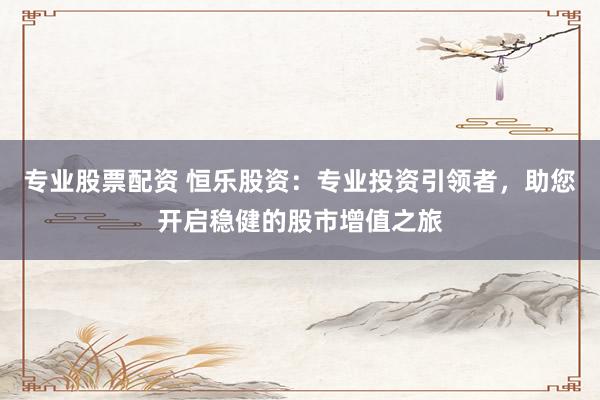 专业股票配资 恒乐股资：专业投资引领者，助您开启稳健的股市增值之旅