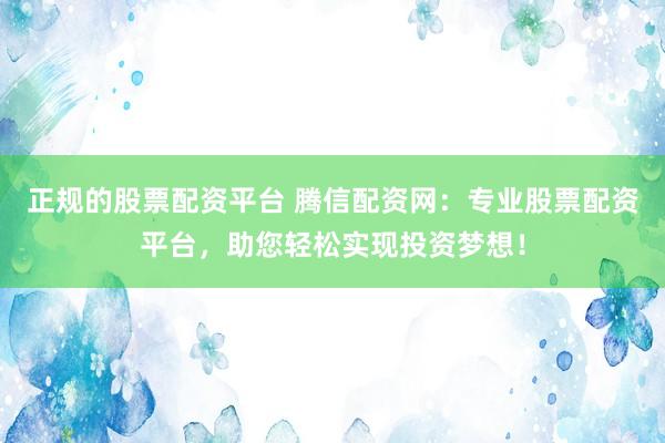 正规的股票配资平台 腾信配资网：专业股票配资平台，助您轻松实现投资梦想！