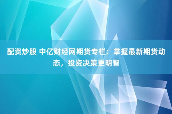 配资炒股 中亿财经网期货专栏：掌握最新期货动态，投资决策更明智