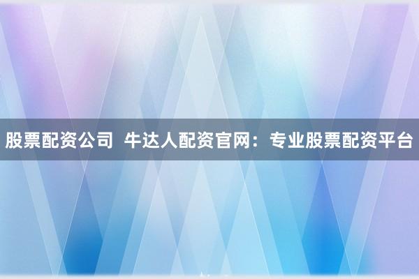 股票配资公司  牛达人配资官网：专业股票配资平台