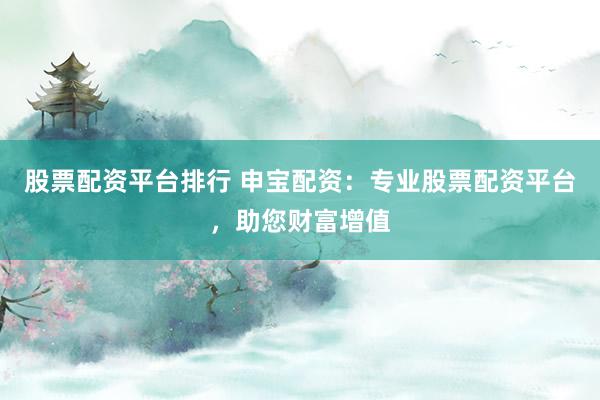 股票配资平台排行 申宝配资：专业股票配资平台，助您财富增值