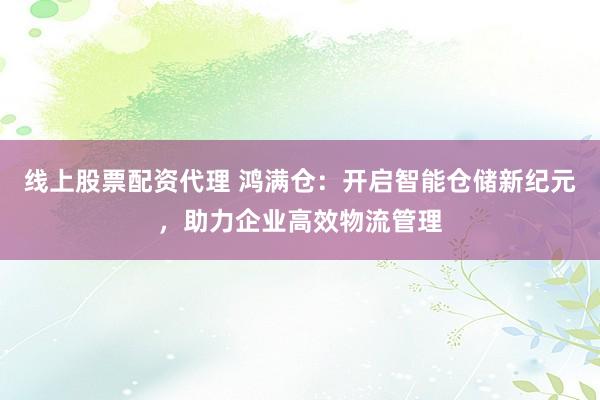 线上股票配资代理 鸿满仓：开启智能仓储新纪元，助力企业高效物流管理