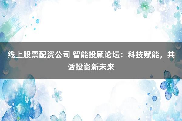 线上股票配资公司 智能投顾论坛：科技赋能，共话投资新未来