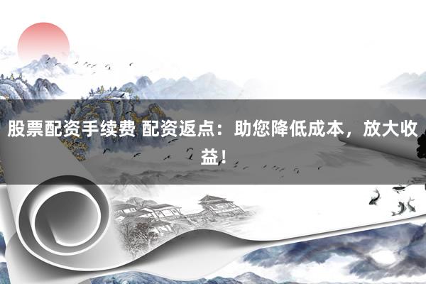 股票配资手续费 配资返点：助您降低成本，放大收益！