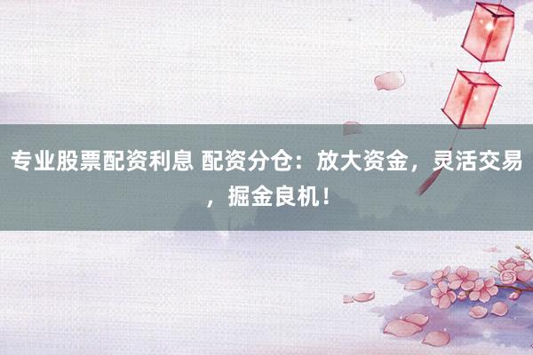 专业股票配资利息 配资分仓：放大资金，灵活交易，掘金良机！