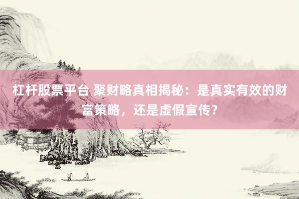 杠杆股票平台 聚财略真相揭秘：是真实有效的财富策略，还是虚假宣传？