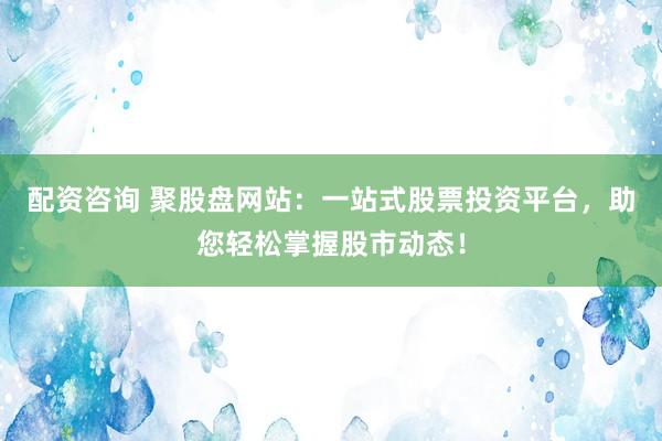 配资咨询 聚股盘网站：一站式股票投资平台，助您轻松掌握股市动态！