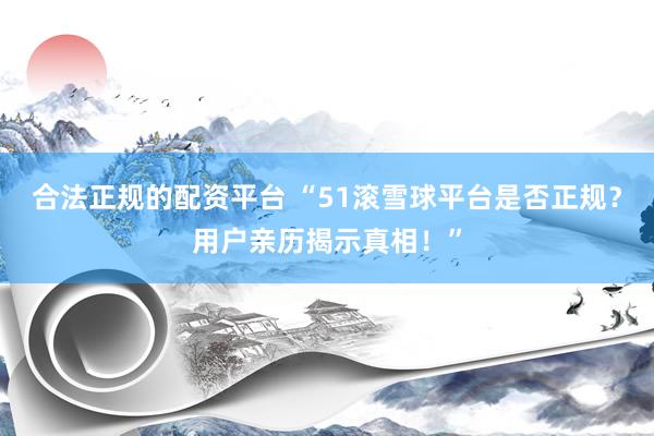 合法正规的配资平台 “51滚雪球平台是否正规？用户亲历揭示真相！”