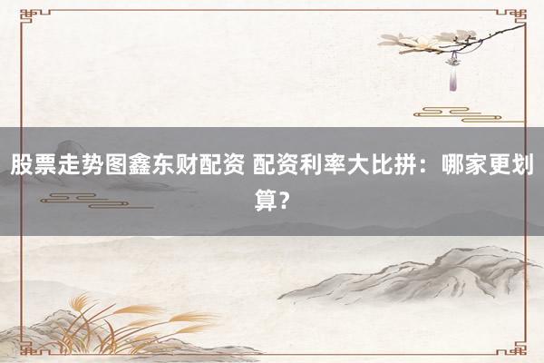 股票走势图鑫东财配资 配资利率大比拼：哪家更划算？