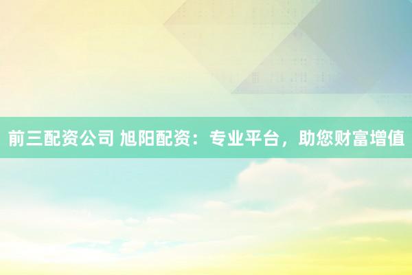 前三配资公司 旭阳配资：专业平台，助您财富增值