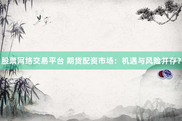 股票网络交易平台 期货配资市场：机遇与风险并存？