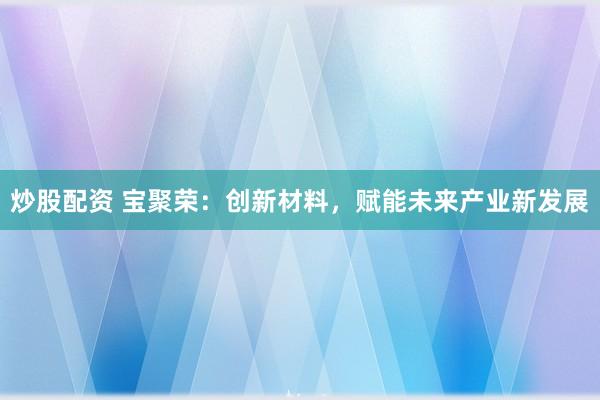 炒股配资 宝聚荣：创新材料，赋能未来产业新发展