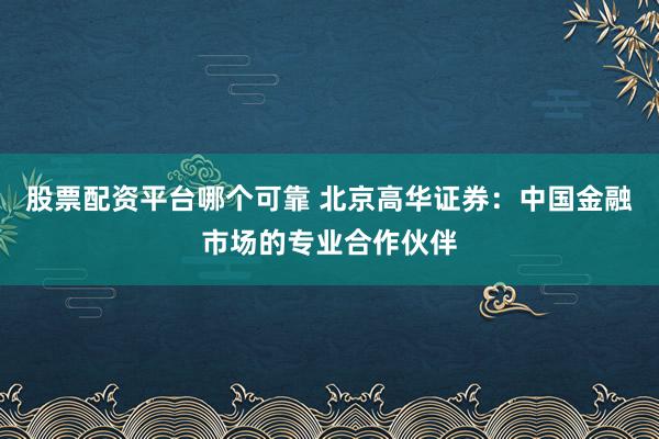 股票配资平台哪个可靠 北京高华证券：中国金融市场的专业合作伙伴