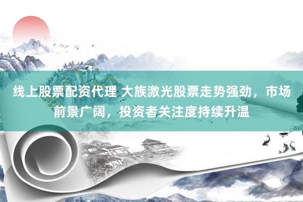 线上股票配资代理 大族激光股票走势强劲，市场前景广阔，投资者关注度持续升温