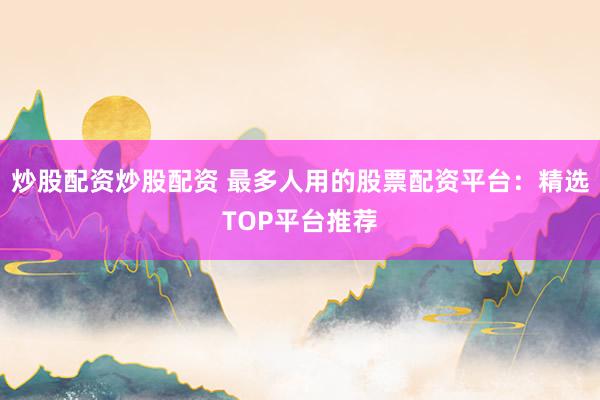炒股配资炒股配资 最多人用的股票配资平台：精选TOP平台推荐