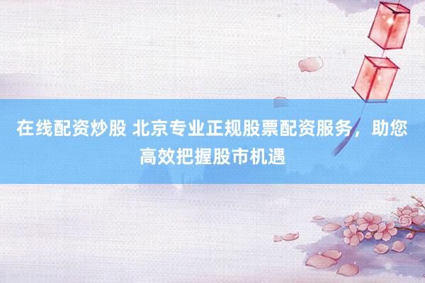 在线配资炒股 北京专业正规股票配资服务，助您高效把握股市机遇