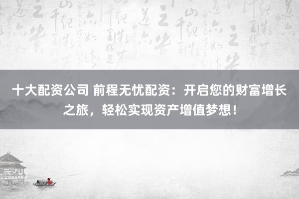 十大配资公司 前程无忧配资：开启您的财富增长之旅，轻松实现资产增值梦想！