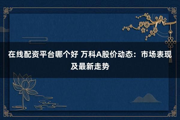 在线配资平台哪个好 万科A股价动态：市场表现及最新走势