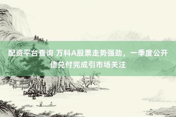 配资平台查询 万科A股票走势强劲，一季度公开债兑付完成引市场关注