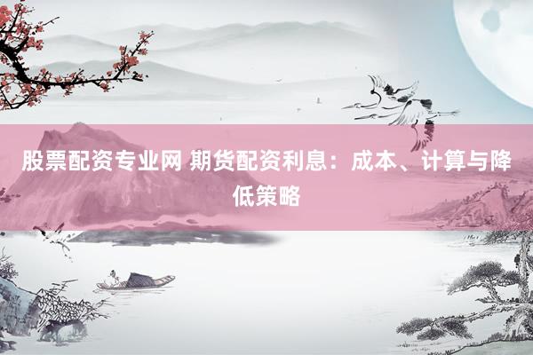 股票配资专业网 期货配资利息：成本、计算与降低策略