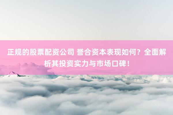 正规的股票配资公司 誉合资本表现如何？全面解析其投资实力与市场口碑！