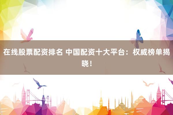 在线股票配资排名 中国配资十大平台：权威榜单揭晓！