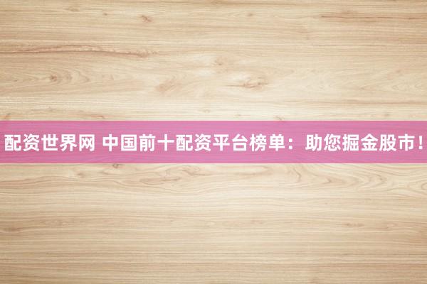 配资世界网 中国前十配资平台榜单：助您掘金股市！
