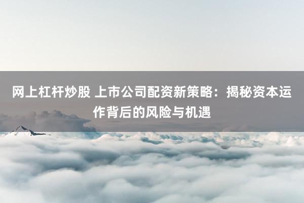 网上杠杆炒股 上市公司配资新策略：揭秘资本运作背后的风险与机遇