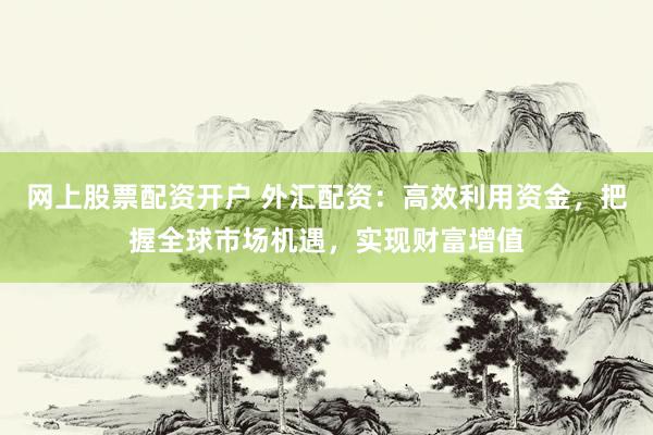 网上股票配资开户 外汇配资：高效利用资金，把握全球市场机遇，实现财富增值