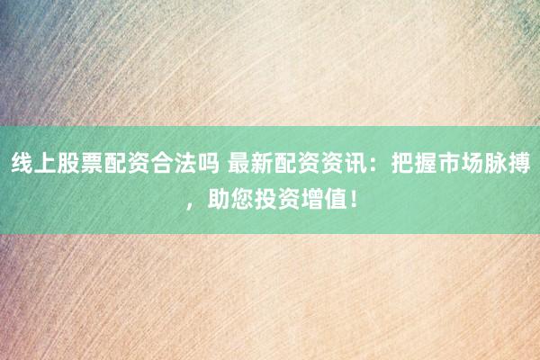线上股票配资合法吗 最新配资资讯：把握市场脉搏，助您投资增值！