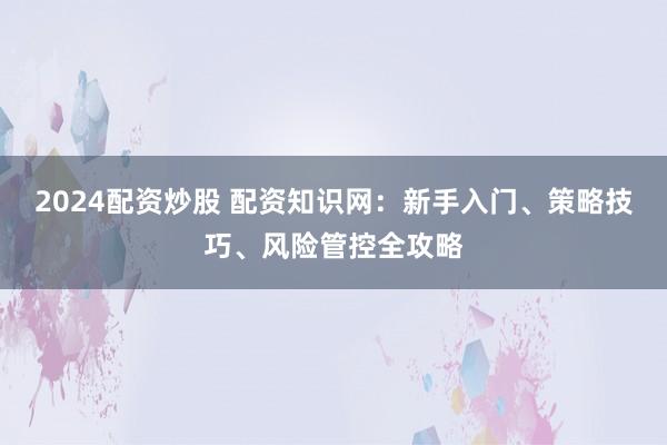 2024配资炒股 配资知识网：新手入门、策略技巧、风险管控全攻略