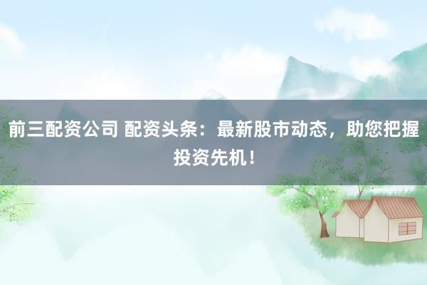 前三配资公司 配资头条：最新股市动态，助您把握投资先机！