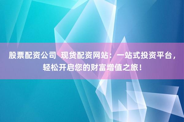 股票配资公司  现货配资网站：一站式投资平台，轻松开启您的财富增值之旅！