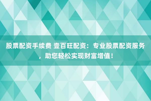 股票配资手续费 壹百旺配资：专业股票配资服务，助您轻松实现财富增值！