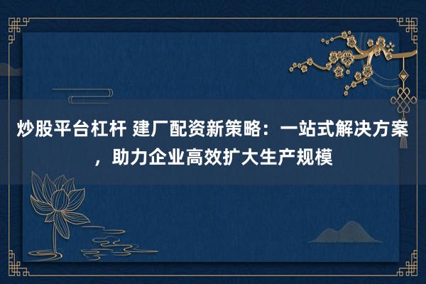 炒股平台杠杆 建厂配资新策略：一站式解决方案，助力企业高效扩大生产规模