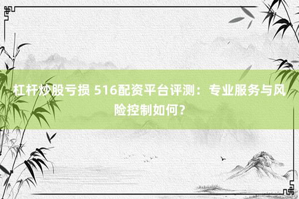 杠杆炒股亏损 516配资平台评测：专业服务与风险控制如何？