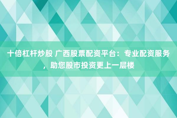 十倍杠杆炒股 广西股票配资平台：专业配资服务，助您股市投资更上一层楼