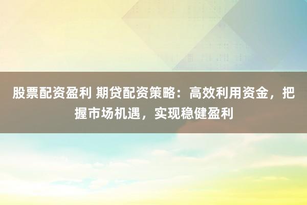 股票配资盈利 期贷配资策略：高效利用资金，把握市场机遇，实现稳健盈利