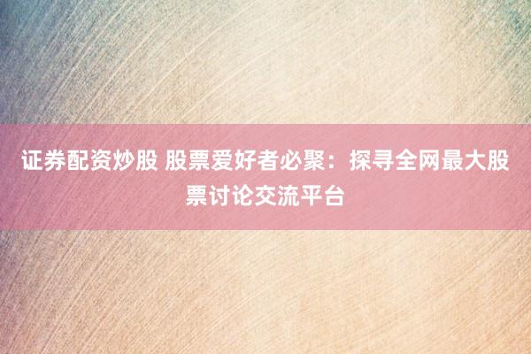证券配资炒股 股票爱好者必聚：探寻全网最大股票讨论交流平台